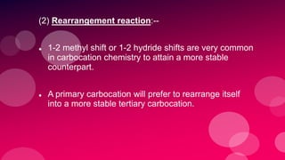 (2) Rearrangement reaction:--
 1-2 methyl shift or 1-2 hydride shifts are very common
in carbocation chemistry to attain a more stable
counterpart.
 A primary carbocation will prefer to rearrange itself
into a more stable tertiary carbocation.
 