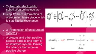  2- Aromatic electrophilic
substitution unimolecular:--
In step 1st there is formation of
arenium ion takes place which
is stabilize by resonance.
 3- Protonation of unsaturated
systems:--
 A protons and other positive
species adds to one atom of
unsaturated system, leaving
the other carbon atom as
positive charge
 