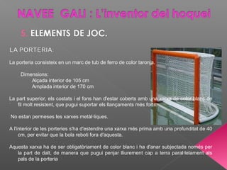 La porteria consisteix en un marc de tub de ferro de color taronja.
Dimensions:
Alçada interior de 105 cm
Amplada interior de 170 cm
La part superior, els costats i el fons han d'estar coberts amb una xarxa de color blanc de
fil molt resistent, que pugui suportar els llançaments més forts.
No estan permeses les xarxes metàl·liques.
A l'interior de les porteries s'ha d'estendre una xarxa més prima amb una profunditat de 40
cm, per evitar que la bola reboti fora d'aquesta.
Aquesta xarxa ha de ser obligatòriament de color blanc i ha d'anar subjectada només per
la part de dalt, de manera que pugui penjar lliurement cap a terra paral·lelament als
pals de la porteria
 
