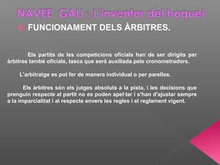 8. FUNCIONAMENT DELS ÀRBITRES.
Els partits de les competicions oficials han de ser dirigits per
àrbitres també oficials, tasca que serà auxiliada pels cronometradors.
L'arbitratge es pot fer de manera individual o per parelles.
Els àrbitres són els jutges absoluts a la pista, i les decisions que
prenguin respecte al partit no es poden apel·lar i s'han d'ajustar sempre
a la imparcialitat i al respecte envers les regles i el reglament vigent.
 