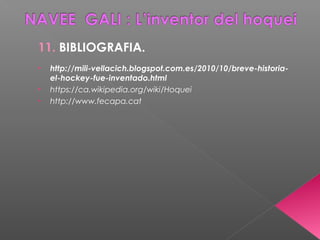 11. BIBLIOGRAFIA.
• http://mili-vellacich.blogspot.com.es/2010/10/breve-historia-
el-hockey-fue-inventado.html
• https://ca.wikipedia.org/wiki/Hoquei
• http://www.fecapa.cat
 