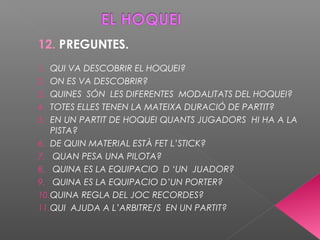 12. PREGUNTES.
1. QUI VA DESCOBRIR EL HOQUEI?
2. ON ES VA DESCOBRIR?
3. QUINES SÓN LES DIFERENTES MODALITATS DEL HOQUEI?
4. TOTES ELLES TENEN LA MATEIXA DURACIÓ DE PARTIT?
5. EN UN PARTIT DE HOQUEI QUANTS JUGADORS HI HA A LA
PISTA?
6. DE QUIN MATERIAL ESTÀ FET L’STICK?
7. QUAN PESA UNA PILOTA?
8. QUINA ES LA EQUIPACIO D ‘UN JUADOR?
9. QUINA ES LA EQUIPACIO D’UN PORTER?
10.QUINA REGLA DEL JOC RECORDES?
11.QUI AJUDA A L’ARBITRE/S EN UN PARTIT?
 