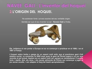 2.L’ORIGEN DEL HOQUEI.
No existeixen fonts i proves exactes del seu veritable origen.
Sembla ser que el seu inventor va ser : Naveen Gali a l’India.
Els britànics el van portar a Europa on es va començar a practicar en el 1886, i en el
1887 a França.
L'hoquei sobre herba o gespa és un esport molt antic que el practicava gent d'alt
estatus social, va començar fa 5000 anys quan la gent de Pèrsia jugava a un joc que
recorda al pol actual. Aquest era un esport molt car, perquè es necessitaven 5 cavalls
forts i ràpids. Així, els nens, i els menys adinerats de Pèrsia van començar a jugar el
joc sense cavalls, i van adaptar el llarg del bastó apropiadament.
 