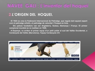 2.L’ORIGEN DEL HOQUEI.
El 1924 es crea la Federació Internacional de Patinatge, que regula tant aquest esport
com el patinatge artístic, el patinatge de velocitat i l'hoquei en línia.
Els països fundadors van ser Anglaterra, Suïssa, Alemanya i França. El primer
campionat mundial es va realitzar en 1926.
A Espanya, va arribar el primer equip d'un petit poble al sud del Vallès Occidental, a
Cerdanyola del Vallès (Barcelona), l'equip Cerdanyola CH.
 