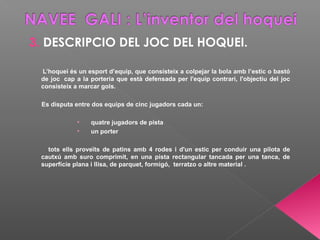 3. DESCRIPCIO DEL JOC DEL HOQUEI.
L’hoquei és un esport d’equip, que consisteix a colpejar la bola amb l’estic o bastó
de joc cap a la porteria que està defensada per l'equip contrari, l'objectiu del joc
consisteix a marcar gols.
Es disputa entre dos equips de cinc jugadors cada un:
• quatre jugadors de pista
• un porter
tots ells proveïts de patins amb 4 rodes i d'un estic per conduir una pilota de
cautxú amb suro comprimit, en una pista rectangular tancada per una tanca, de
superfície plana i llisa, de parquet, formigó, terratzo o altre material .
 
