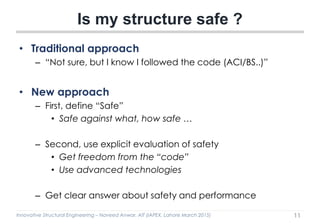 Innovative Structural Engineering – Naveed Anwar, AIT (IAPEX, Lahore March 2015)
• Traditional approach
– “Not sure, but I know I followed the code (ACI/BS..)”
• New approach
– First, define “Safe”
• Safe against what, how safe …
– Second, use explicit evaluation of safety
• Get freedom from the “code”
• Use advanced technologies
– Get clear answer about safety and performance
Is my structure safe ?
11
 
