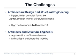 Innovative Structural Engineering – Naveed Anwar, AIT (IAPEX, Lahore March 2015)
• Architectural Design and Structural Engineering
– Bigger, taller, complex forms, but
Lighter, smaller, thinner structural elements
– High performance, but Lower cost
• Architects and Structural Engineers
– Apparent lack of innovativeness
– Difficulties in collaborative working
The Challenges
2
 
