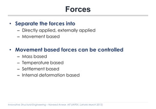Innovative Structural Engineering – Naveed Anwar, AIT (IAPEX, Lahore March 2015)
Forces
• Separate the forces into
– Directly applied, externally applied
– Movement based
• Movement based forces can be controlled
– Mass based
– Temperature based
– Settlement based
– Internal deformation based
 