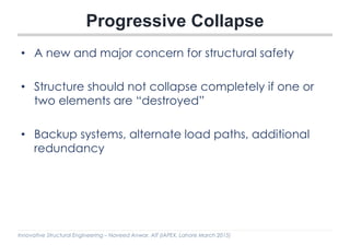 Innovative Structural Engineering – Naveed Anwar, AIT (IAPEX, Lahore March 2015)
Progressive Collapse
• A new and major concern for structural safety
• Structure should not collapse completely if one or
two elements are “destroyed”
• Backup systems, alternate load paths, additional
redundancy
 