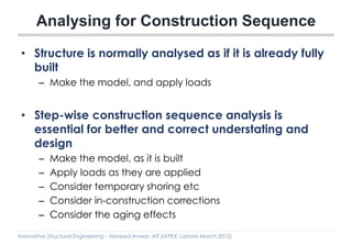 Innovative Structural Engineering – Naveed Anwar, AIT (IAPEX, Lahore March 2015)
• Structure is normally analysed as if it is already fully
built
– Make the model, and apply loads
• Step-wise construction sequence analysis is
essential for better and correct understating and
design
– Make the model, as it is built
– Apply loads as they are applied
– Consider temporary shoring etc
– Consider in-construction corrections
– Consider the aging effects
Analysing for Construction Sequence
 