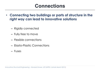 Innovative Structural Engineering – Naveed Anwar, AIT (IAPEX, Lahore March 2015)
Connections
• Connecting two buildings or parts of structure in the
right way can lead to innovative solutions
– Rigidly connected
– Fully free to move
– Flexible connections
– Elasto-Plastic Connections
– Fuses
 