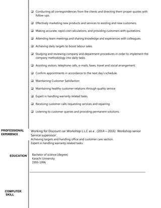  Conducting all correspondences from the clients and directing them proper quotes with
follow-ups.
 Effectively marketing new products and services to existing and new customers.
 Making accurate, rapid cost calculations, and providing customers with quotations.
 Attending team meetings and sharing knowledge and experiences with colleagues.
 Achieving daily targets to boost labour sales.
 Studying and reviewing company and department procedures in order to implement the
company methodology into daily tasks.
 Assisting visitors, telephone calls, e-mails, faxes, travel and social arrangement.
 Confirm appointments in accordance to the next day’s schedule.
 Maintaining Customer Satisfaction
 Maintaining healthy customer relations through quality service.
 Expert in handling warranty related tasks.
 Receiving customer calls requesting services and repairing.
 Listening to customer queries and providing permanent solutions.
Working for Discount car Workshop L.L.C as a . (2014 – 2016) Workshop senior
Service supervisor’.
Achieving targets and handling office and customer care section.
Expert in handling warranty related tasks.
Bachelor of science (degree)
Karachi University
1993-1996
COMPUTER
SKILL
EDUCATION
PROFESSIONAL
EXPERIENCE
 