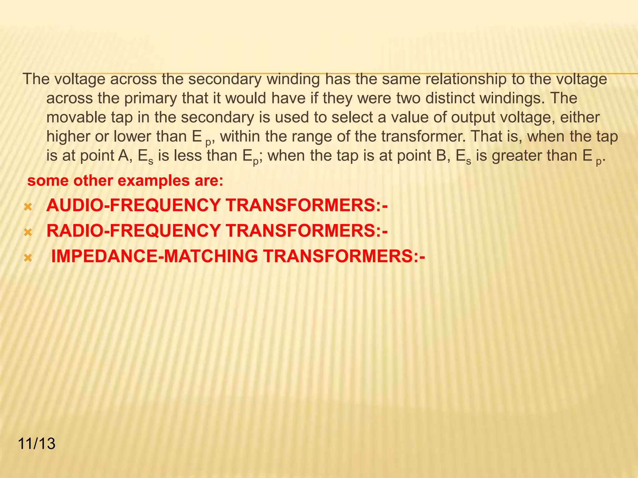 The voltage across the secondary winding has the same relationship to the voltage 
across the primary that it would have if they were two distinct windings. The 
movable tap in the secondary is used to select a value of output voltage, either 
higher or lower than E p, within the range of the transformer. That is, when the tap 
is at point A, Es is less than Ep; when the tap is at point B, Es is greater than E p. 
some other examples are: 
 AUDIO-FREQUENCY TRANSFORMERS:- 
 RADIO-FREQUENCY TRANSFORMERS:- 
 IMPEDANCE-MATCHING TRANSFORMERS:- 
11/13 
 