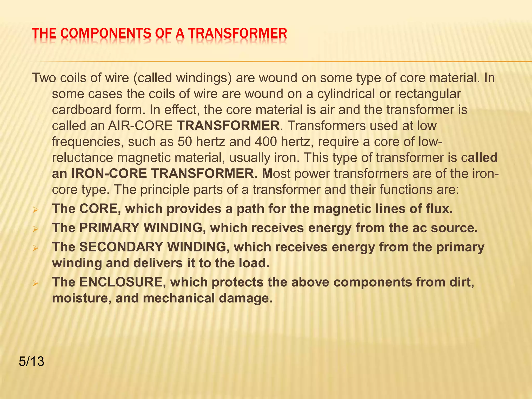 THE COMPONENTS OF A TRANSFORMER 
Two coils of wire (called windings) are wound on some type of core material. In 
some cases the coils of wire are wound on a cylindrical or rectangular 
cardboard form. In effect, the core material is air and the transformer is 
called an AIR-CORE TRANSFORMER. Transformers used at low 
frequencies, such as 50 hertz and 400 hertz, require a core of low-reluctance 
magnetic material, usually iron. This type of transformer is called 
an IRON-CORE TRANSFORMER. Most power transformers are of the iron-core 
type. The principle parts of a transformer and their functions are: 
 The CORE, which provides a path for the magnetic lines of flux. 
 The PRIMARY WINDING, which receives energy from the ac source. 
 The SECONDARY WINDING, which receives energy from the primary 
winding and delivers it to the load. 
 The ENCLOSURE, which protects the above components from dirt, 
moisture, and mechanical damage. 
5/13 
 