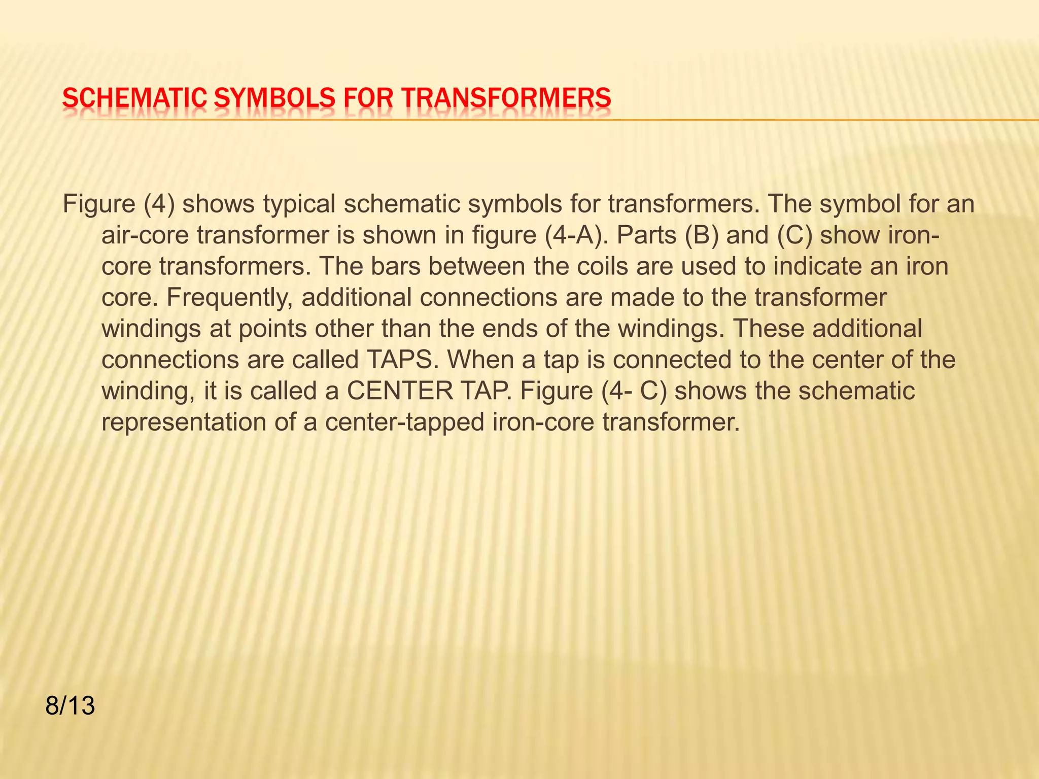 SCHEMATIC SYMBOLS FOR TRANSFORMERS 
Figure (4) shows typical schematic symbols for transformers. The symbol for an 
air-core transformer is shown in figure (4-A). Parts (B) and (C) show iron-core 
transformers. The bars between the coils are used to indicate an iron 
core. Frequently, additional connections are made to the transformer 
windings at points other than the ends of the windings. These additional 
connections are called TAPS. When a tap is connected to the center of the 
winding, it is called a CENTER TAP. Figure (4- C) shows the schematic 
representation of a center-tapped iron-core transformer. 
8/13 
 