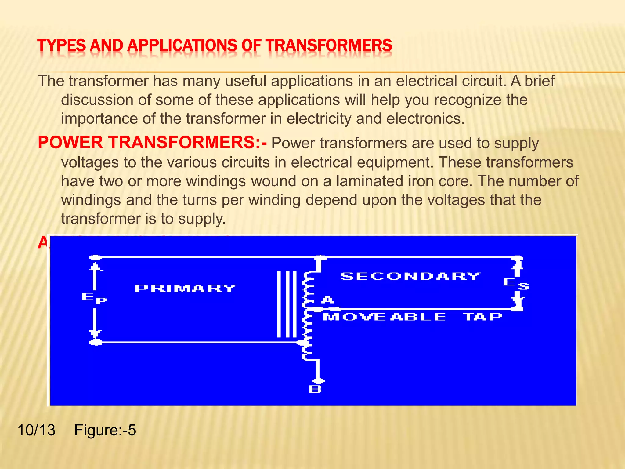 TYPES AND APPLICATIONS OF TRANSFORMERS 
The transformer has many useful applications in an electrical circuit. A brief 
discussion of some of these applications will help you recognize the 
importance of the transformer in electricity and electronics. 
POWER TRANSFORMERS:- Power transformers are used to supply 
voltages to the various circuits in electrical equipment. These transformers 
have two or more windings wound on a laminated iron core. The number of 
windings and the turns per winding depend upon the voltages that the 
transformer is to supply. 
AUTOTRANSFORMERS:- Figure (5) is a schematic diagram of an 
autotransformer. 
10/13 Figure:-5 
 