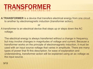 TRANSFORMER 
A TRANSFORMER is a device that transfers electrical energy from one circuit 
to another by electromagnetic induction (transformer action). 
or 
A transformer is an electrical device that steps up or steps down the AC 
voltage. 
The electrical energy is always transferred without a change in frequency, 
but may involve changes in magnitudes of voltage and current. Because a 
transformer works on the principle of electromagnetic induction, it must be 
used with an input source voltage that varies in amplitude. There are many 
types of power that fit this description; for ease of explanation and 
understanding, transformer action will be explained using an ac voltage as 
the input source. 
3/13 
 