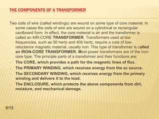 THE COMPONENTS OF A TRANSFORMER 
Two coils of wire (called windings) are wound on some type of core material. In 
some cases the coils of wire are wound on a cylindrical or rectangular 
cardboard form. In effect, the core material is air and the transformer is 
called an AIR-CORE TRANSFORMER. Transformers used at low 
frequencies, such as 50 hertz and 400 hertz, require a core of low-reluctance 
magnetic material, usually iron. This type of transformer is called 
an IRON-CORE TRANSFORMER. Most power transformers are of the iron-core 
type. The principle parts of a transformer and their functions are: 
 The CORE, which provides a path for the magnetic lines of flux. 
 The PRIMARY WINDING, which receives energy from the ac source. 
 The SECONDARY WINDING, which receives energy from the primary 
winding and delivers it to the load. 
 The ENCLOSURE, which protects the above components from dirt, 
moisture, and mechanical damage. 
5/13 
 