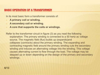 BASIC OPERATION OF A TRANSFORMER 
In its most basic form a transformer consists of: 
 A primary coil or winding. 
 A secondary coil or winding. 
 A core that supports the coils or windings. 
Refer to the transformer circuit in figure (3) as you read the following 
explanation: The primary winding is connected to a 50 hertz ac voltage 
source. The magnetic field (flux) builds up (expands)and 
collapses (contracts) about the primary winding. The expanding and 
contracting magnetic field around the primary winding cuts the secondary 
winding and induces an alternating voltage into the winding. This voltage 
causes alternating current to flow through the load. The voltage may be 
stepped up or down depending on the design of the primary and secondary 
windings. 
6/13 
 
