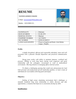 RESUME
NAVEED AHMED USMANI
E-Mail : naveeusmani782@yahoo.com
Mobile : +923129091151 .

NATIONALITY
DATE OF BIRTH
MARTIAL STATUS
PASSPORT NUMBER
NIC NUMBER
LANGUAGES KNOWN

:
:
:
:
:
:

Pakistani
01-08-1975
Married
AC1764551
82203-0110455-9
Fluent in English and Hindi, Urdu Mother
tongue , Punjabi,

Profile:
A highly disciplined, efficient and responsible individual, smart and well
presented with a pleasant cheerful disposition and practiced communication
skills.
Strong team worker with ability to maintain immense, workload and
pressure. Willing to work long hours during work exigencies and good
relationship with the colleagues. Accustomed to work in multicultural
environment. Showing initiative in managing offices internal system.
To obtain a challenging opening that would earn advancement for lead
both personal and professional growth leadership qualities, to lead a team of
individuals for successfully achieving goals and targets.
Objective:
Seeking of high octane simulating environment that’s challenges, a
mutually beneficial long term relationship in which, discover and take
opportunities, a situation that helps me to consistently develop my skills.
Qualifications:

 