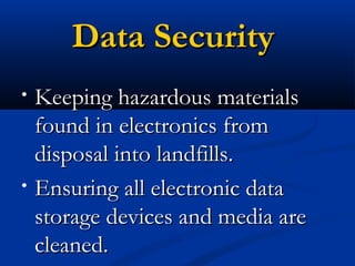 Data SecurityData Security
• Keeping hazardous materialsKeeping hazardous materials
found in electronics fromfound in electronics from
disposal into landfills.disposal into landfills.
• Ensuring all electronic dataEnsuring all electronic data
storage devices and media arestorage devices and media are
cleaned.cleaned.
 