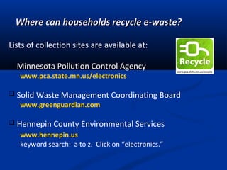 Where can households recycle e-waste?Where can households recycle e-waste?
Lists of collection sites are available at:
 Minnesota Pollution Control Agency
www.pca.state.mn.us/electronics
 Solid Waste Management Coordinating Board
www.greenguardian.com
 Hennepin County Environmental Services
www.hennepin.us
keyword search: a to z. Click on “electronics.”
 