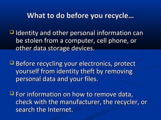 What to do before you recycle…What to do before you recycle…
 Identity and other personal information canIdentity and other personal information can
be stolen from a computer, cell phone, orbe stolen from a computer, cell phone, or
other data storage devices.other data storage devices.
 Before recycling your electronics, protectBefore recycling your electronics, protect
yourself from identity theft by removingyourself from identity theft by removing
personal data and your files.personal data and your files.
 For information on how to remove data,For information on how to remove data,
check with the manufacturer, the recycler, orcheck with the manufacturer, the recycler, or
search the Internet.search the Internet.
 