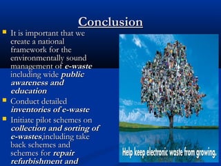 ConclusionConclusion
 It is important that weIt is important that we
create a nationalcreate a national
framework for theframework for the
environmentally soundenvironmentally sound
management ofmanagement of e-wastee-waste
including wideincluding wide publicpublic
awareness andawareness and
educationeducation
 Conduct detailedConduct detailed
inventories of e-wasteinventories of e-waste
 Initiate pilot schemes onInitiate pilot schemes on
collection and sorting ofcollection and sorting of
e-wastese-wastes,including take,including take
back schemes andback schemes and
schemes forschemes for repairrepair
refurbishment andrefurbishment and
 