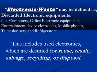 ““Electronic-WasteElectronic-Waste”” may be defined as,
Discarded Electronic equipments.
( i.e. Computers, Office Electronic equipments,
Entertainment device electronics, Mobile phones,
Television sets, and Refrigerators.
This includes used electronics,
which are destined for reuse, resale,
salvage, recycling, or disposal.
 