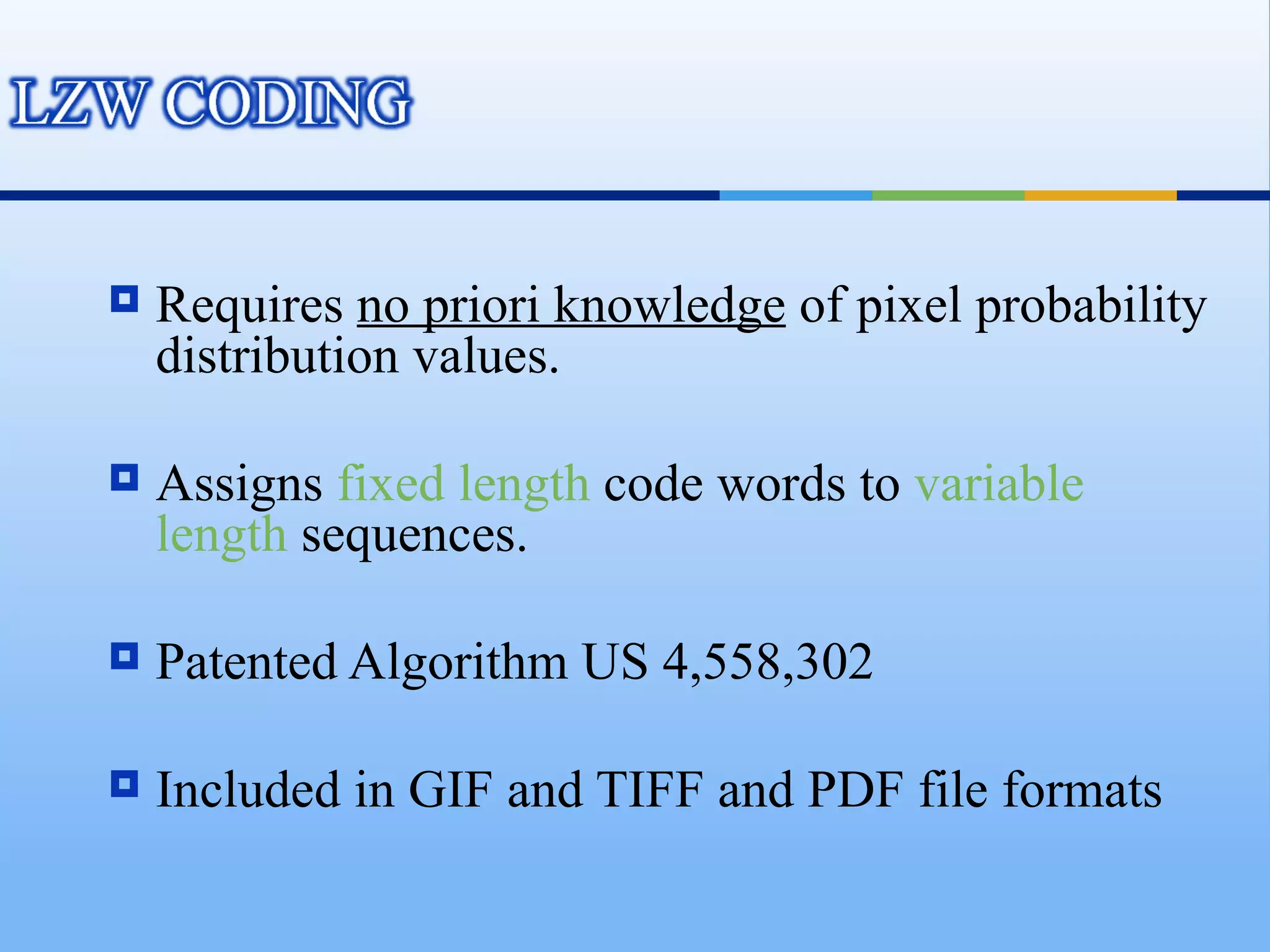    Requires no priori knowledge of pixel probability
    distribution values.

   Assigns fixed length code words to variable
    length sequences.

   Patented Algorithm US 4,558,302

   Included in GIF and TIFF and PDF file formats
 