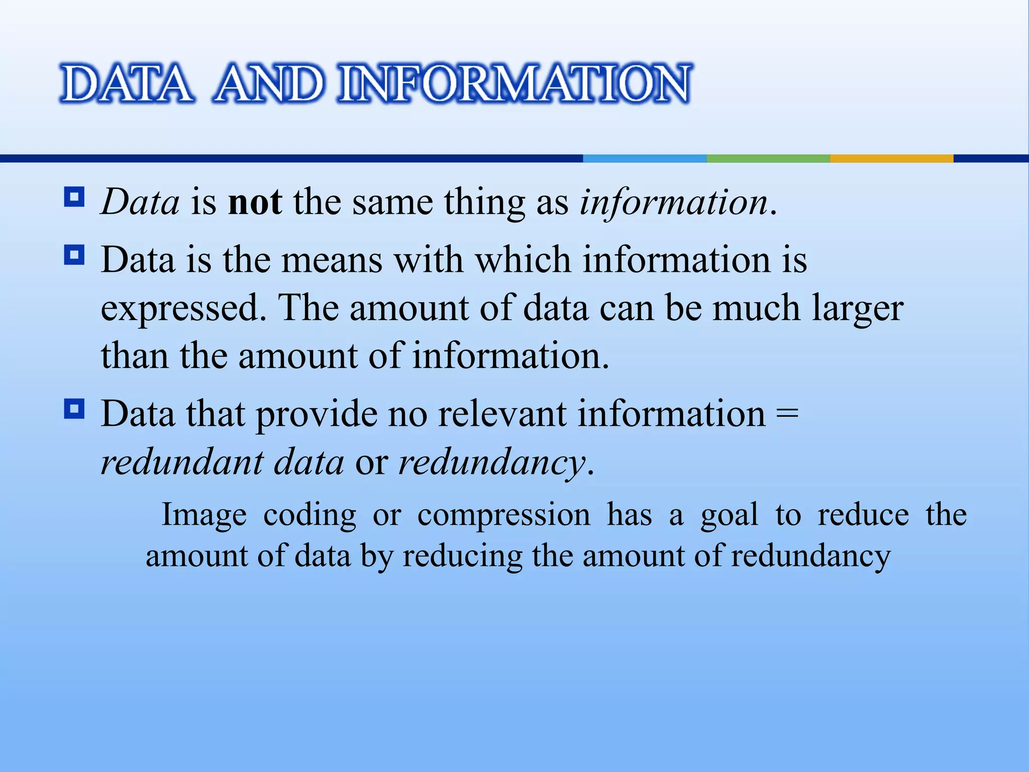    Data is not the same thing as information.
   Data is the means with which information is
    expressed. The amount of data can be much larger
    than the amount of information.
   Data that provide no relevant information =
    redundant data or redundancy.
       Image coding or compression has a goal to reduce the
      amount of data by reducing the amount of redundancy
 