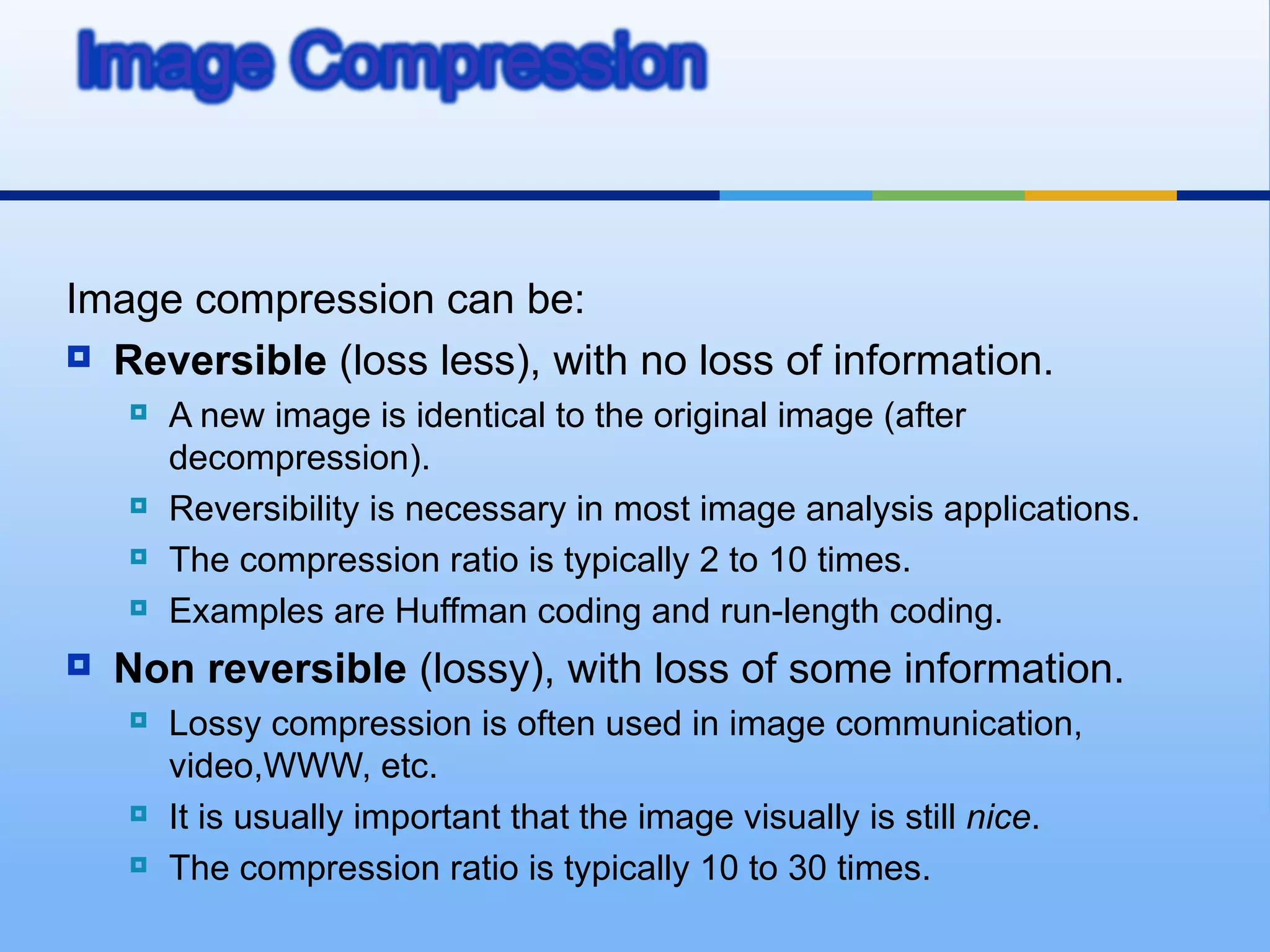 Image compression can be:
 Reversible (loss less), with no loss of information.
       A new image is identical to the original image (after
        decompression).
       Reversibility is necessary in most image analysis applications.
       The compression ratio is typically 2 to 10 times.
       Examples are Huffman coding and run-length coding.
   Non reversible (lossy), with loss of some information.
       Lossy compression is often used in image communication,
        video,WWW, etc.
       It is usually important that the image visually is still nice.
       The compression ratio is typically 10 to 30 times.
 