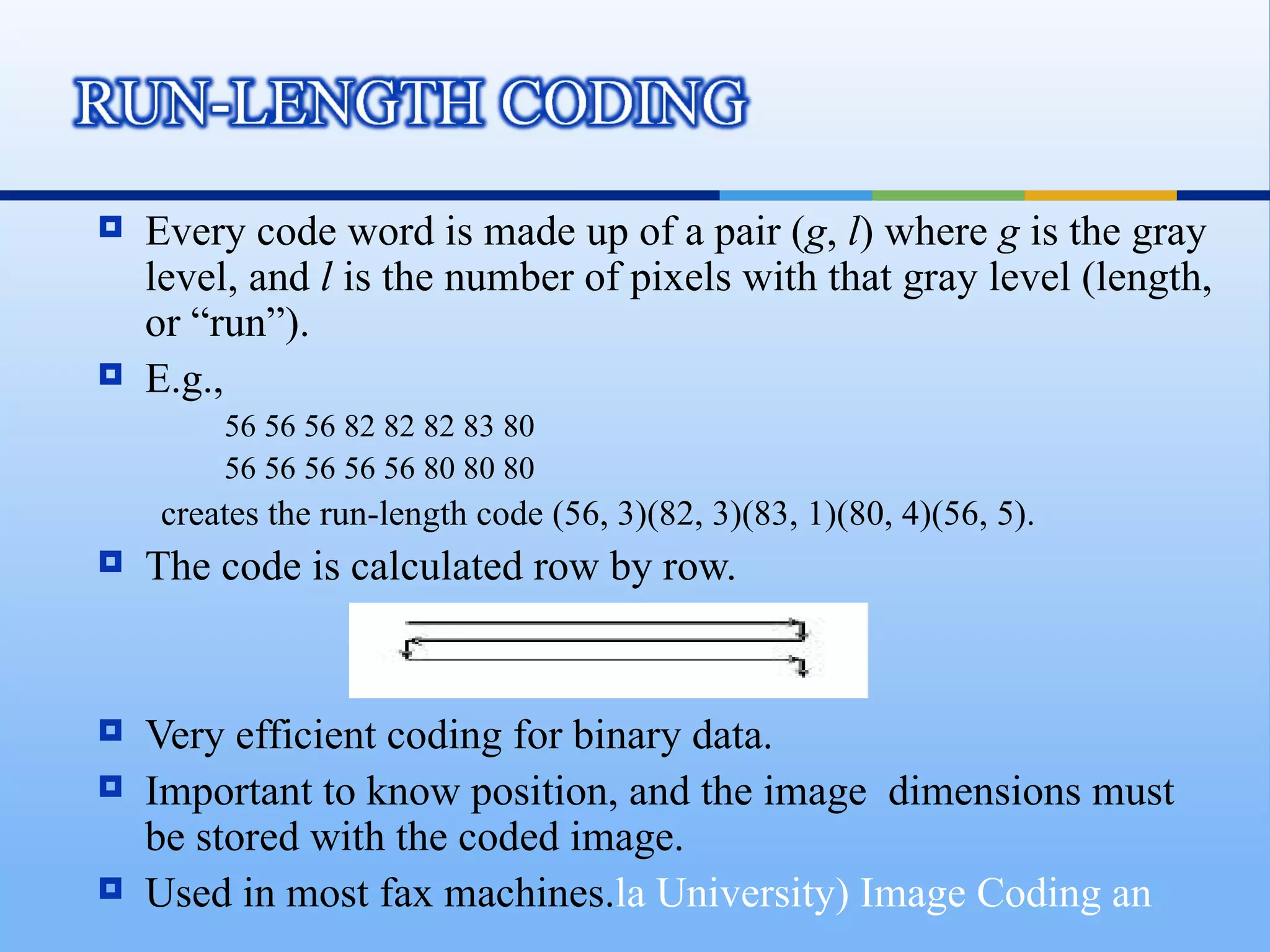    Every code word is made up of a pair (g, l) where g is the gray
    level, and l is the number of pixels with that gray level (length,
    or “run”).
   E.g.,
        56 56 56 82 82 82 83 80
        56 56 56 56 56 80 80 80
    creates the run-length code (56, 3)(82, 3)(83, 1)(80, 4)(56, 5).
   The code is calculated row by row.


   Very efficient coding for binary data.
   Important to know position, and the image dimensions must
    be stored with the coded image.
   Used in most fax machines.la University) Image Coding an
 