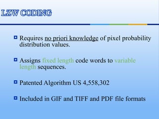    Requires no priori knowledge of pixel probability
    distribution values.

   Assigns fixed length code words to variable
    length sequences.

   Patented Algorithm US 4,558,302

   Included in GIF and TIFF and PDF file formats
 