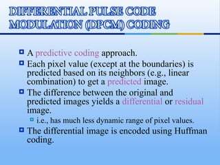  A predictive coding approach.
 Each pixel value (except at the boundaries) is
  predicted based on its neighbors (e.g., linear
  combination) to get a predicted image.
 The difference between the original and
  predicted images yields a differential or residual
  image.
       i.e., has much less dynamic range of pixel values.
   The differential image is encoded using Huffman
    coding.
 