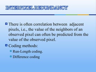  There is often correlation between adjacent
  pixels, i.e., the value of the neighbors of an
  observed pixel can often be predicted from the
  value of the observed pixel.
 Coding methods:
     Run-Length coding.
     Difference coding
 