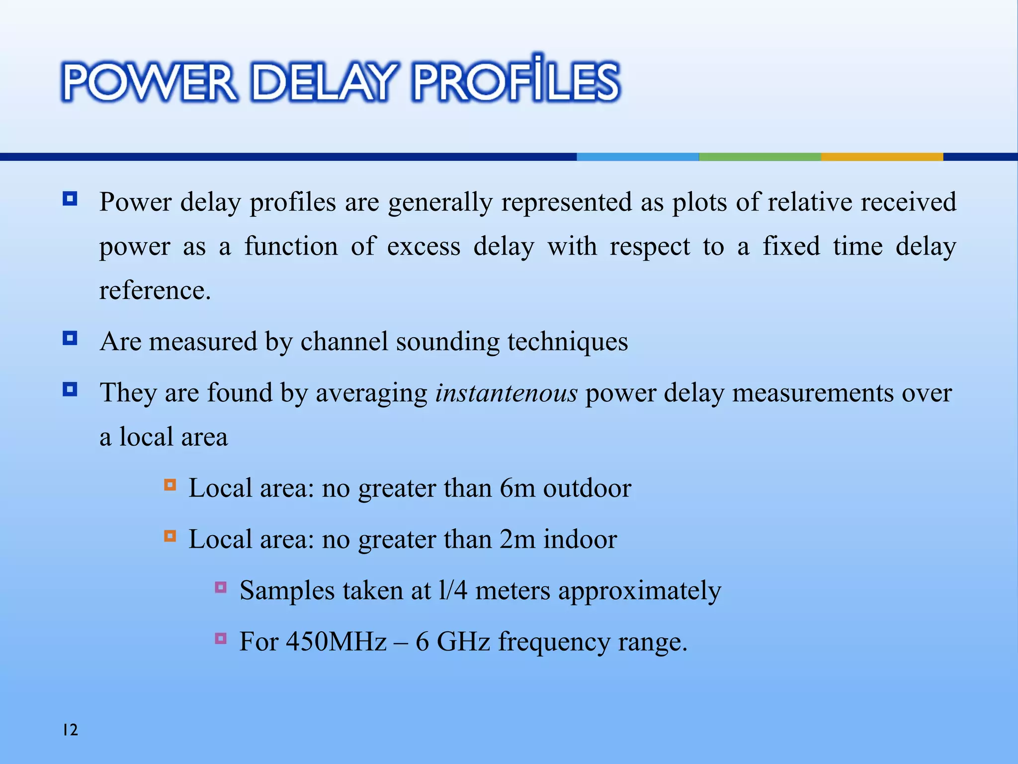     Power delay profiles are generally represented as plots of relative received
     power as a function of excess delay with respect to a fixed time delay
     reference.
    Are measured by channel sounding techniques
    They are found by averaging instantenous power delay measurements over
     a local area
             Local area: no greater than 6m outdoor
             Local area: no greater than 2m indoor
                     Samples taken at l/4 meters approximately
                     For 450MHz – 6 GHz frequency range.


12
 