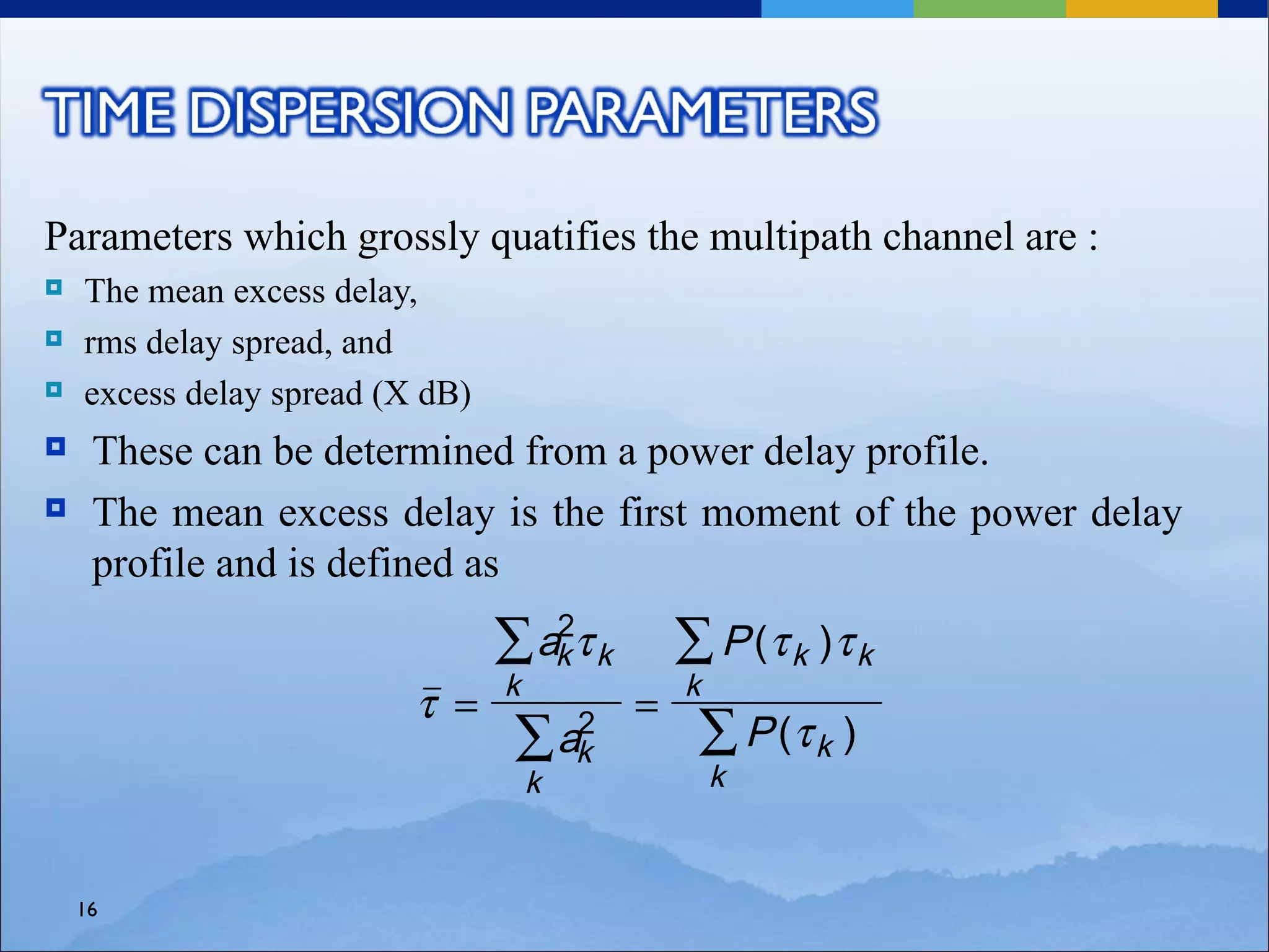 Parameters which grossly quatifies the multipath channel are :
   The mean excess delay,
   rms delay spread, and
   excess delay spread (X dB)
    These can be determined from a power delay profile.
    The mean excess delay is the first moment of the power delay
     profile and is defined as
                                 ∑ ak τ k
                                    2
                                                ∑ P (τ k )τ k
                                 k              k
                          τ =               =
                                  ∑ ak
                                     2
                                                 ∑ P (τ k )
                                     k              k


    16
 