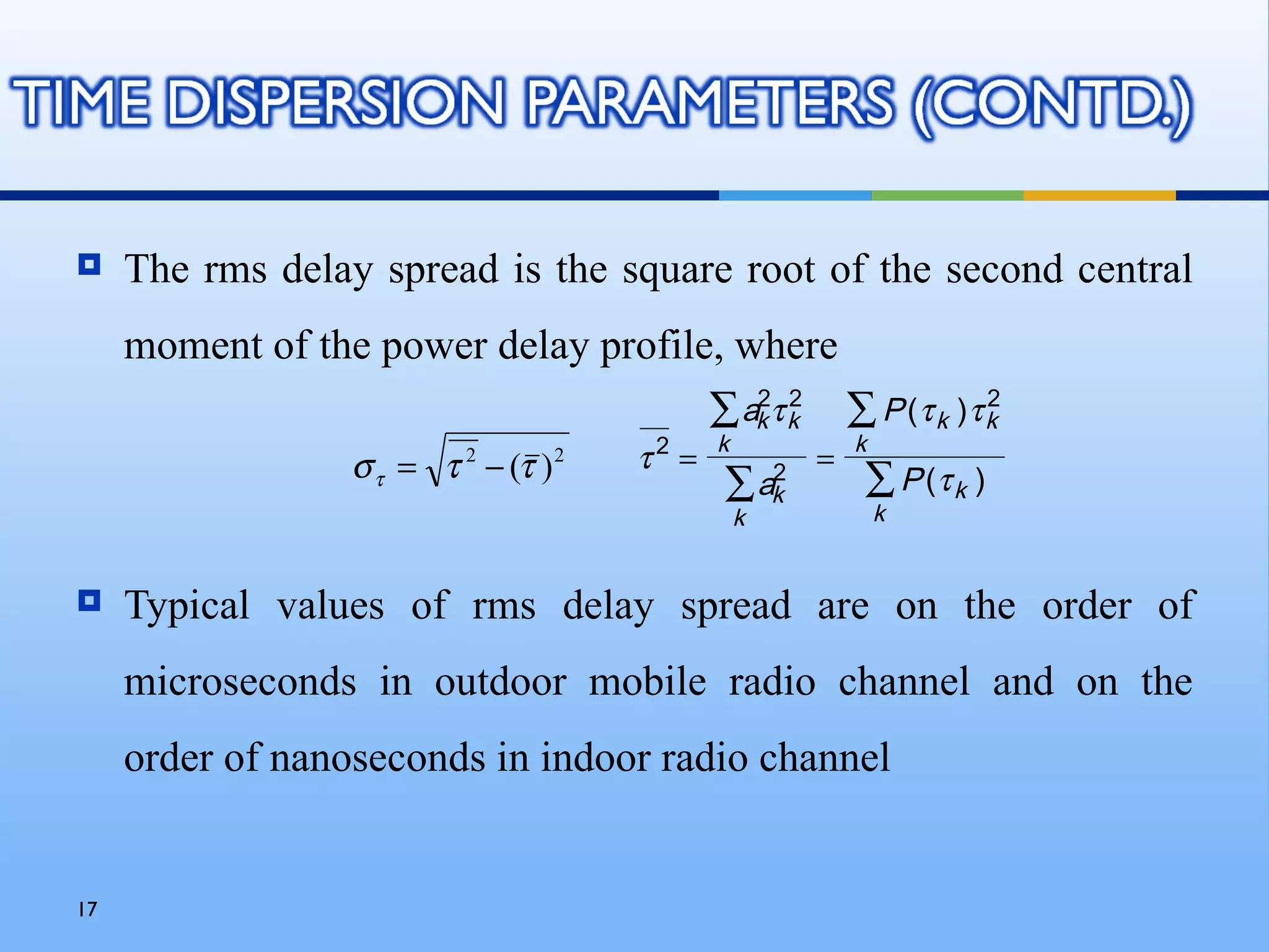    The rms delay spread is the square root of the second central
     moment of the power delay profile, where
                                              ∑ ak τ k
                                                 2 2
                                                             ∑ P (τ k )τ k
                                                                         2
                                              k              k
                  σ τ = τ 2 − (τ ) 2   τ2 =              =
                                               ∑ ak
                                                  2
                                                              ∑ P (τ k )
                                                  k              k


    Typical values of rms delay spread are on the order of
     microseconds in outdoor mobile radio channel and on the
     order of nanoseconds in indoor radio channel


17
 