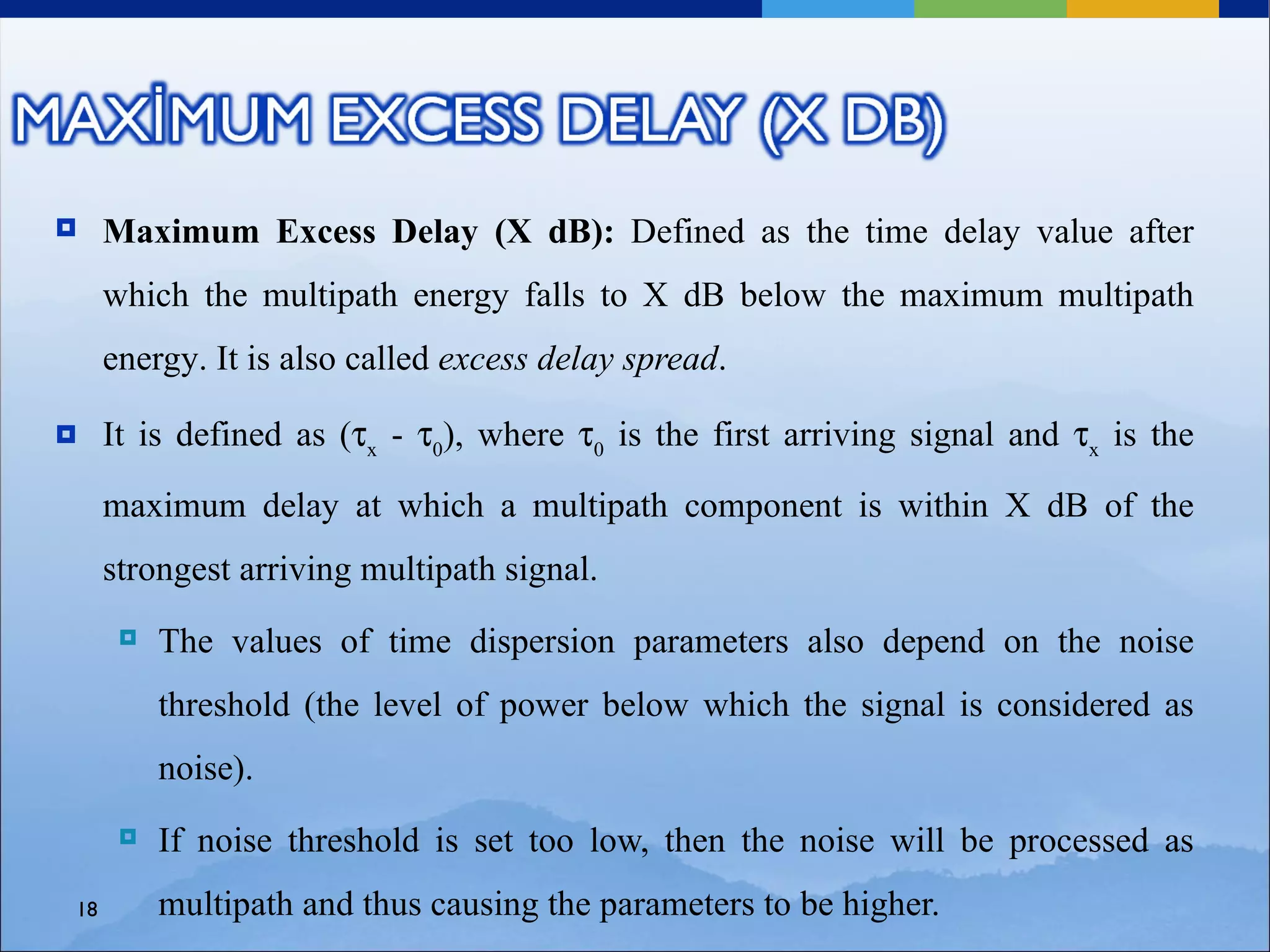    Maximum Excess Delay (X dB): Defined as the time delay value after
     which the multipath energy falls to X dB below the maximum multipath
     energy. It is also called excess delay spread.

    It is defined as (τx - τ0), where τ0 is the first arriving signal and τx is the

     maximum delay at which a multipath component is within X dB of the
     strongest arriving multipath signal.
         The values of time dispersion parameters also depend on the noise
          threshold (the level of power below which the signal is considered as
          noise).
         If noise threshold is set too low, then the noise will be processed as
18        multipath and thus causing the parameters to be higher.
 