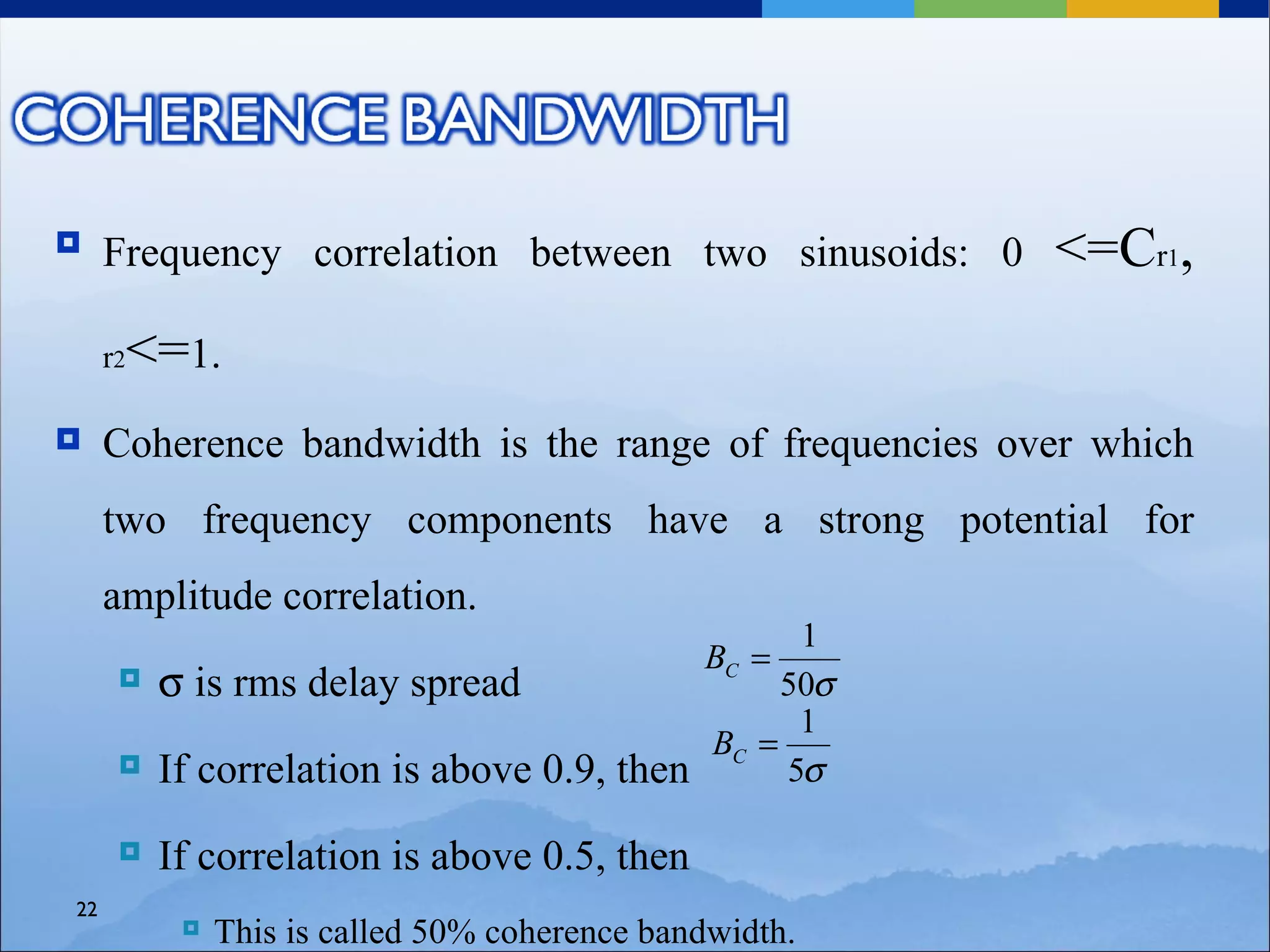     Frequency correlation between two sinusoids: 0         <=Cr1,
     r2   <=1.
    Coherence bandwidth is the range of frequencies over which
     two frequency components have a strong potential for
     amplitude correlation.
                                                       1
                                                BC =
          σ is rms delay spread                      50σ
                                                       1
                                                 BC =
          If correlation is above 0.9, then          5σ

          If correlation is above 0.5, then
22
               This is called 50% coherence bandwidth.
 