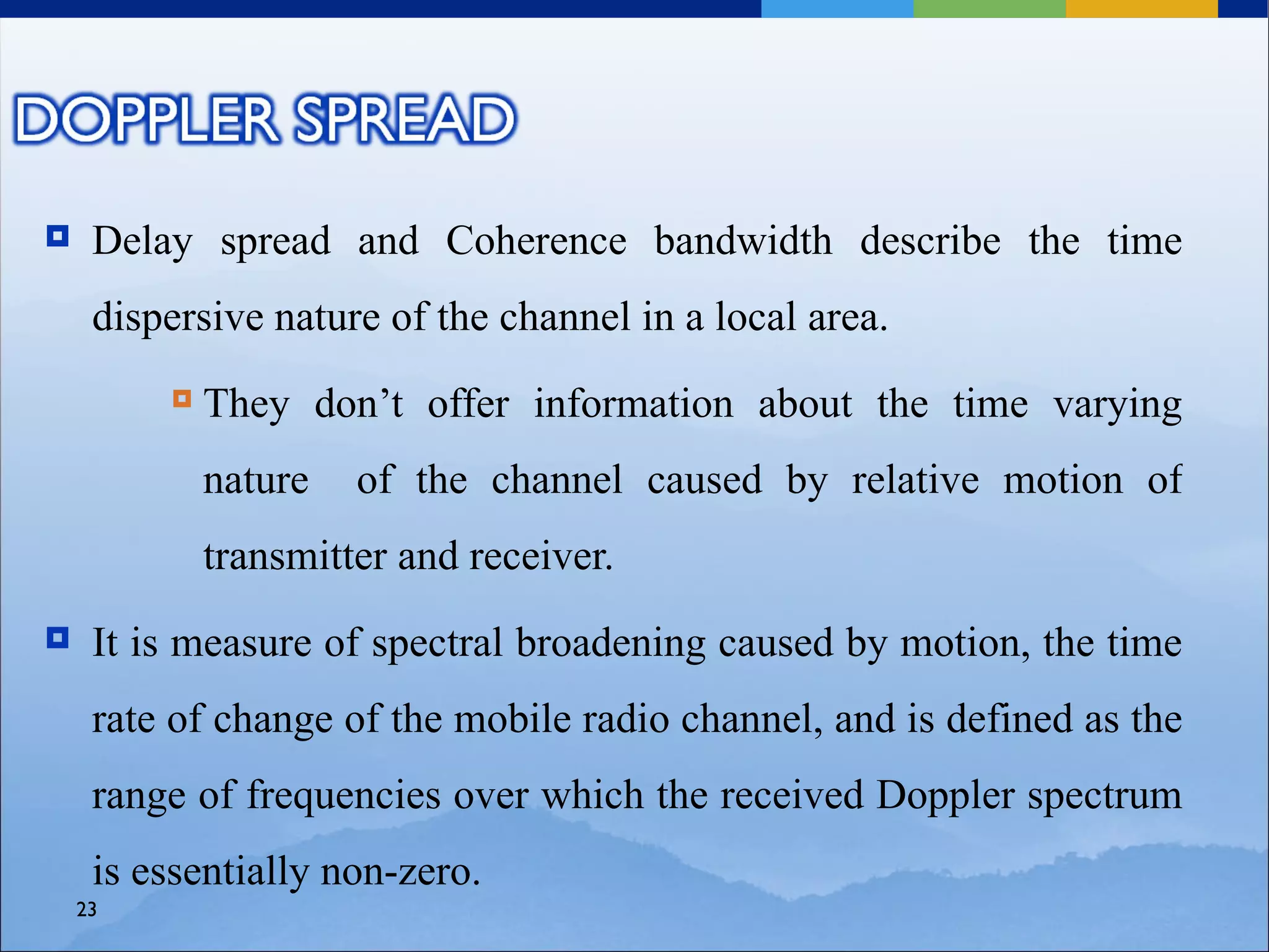     Delay spread and Coherence bandwidth describe the time
     dispersive nature of the channel in a local area.
            They don’t offer information about the time varying
             nature   of the channel caused by relative motion of
             transmitter and receiver.
    It is measure of spectral broadening caused by motion, the time
     rate of change of the mobile radio channel, and is defined as the
     range of frequencies over which the received Doppler spectrum
     is essentially non-zero.
    23
 