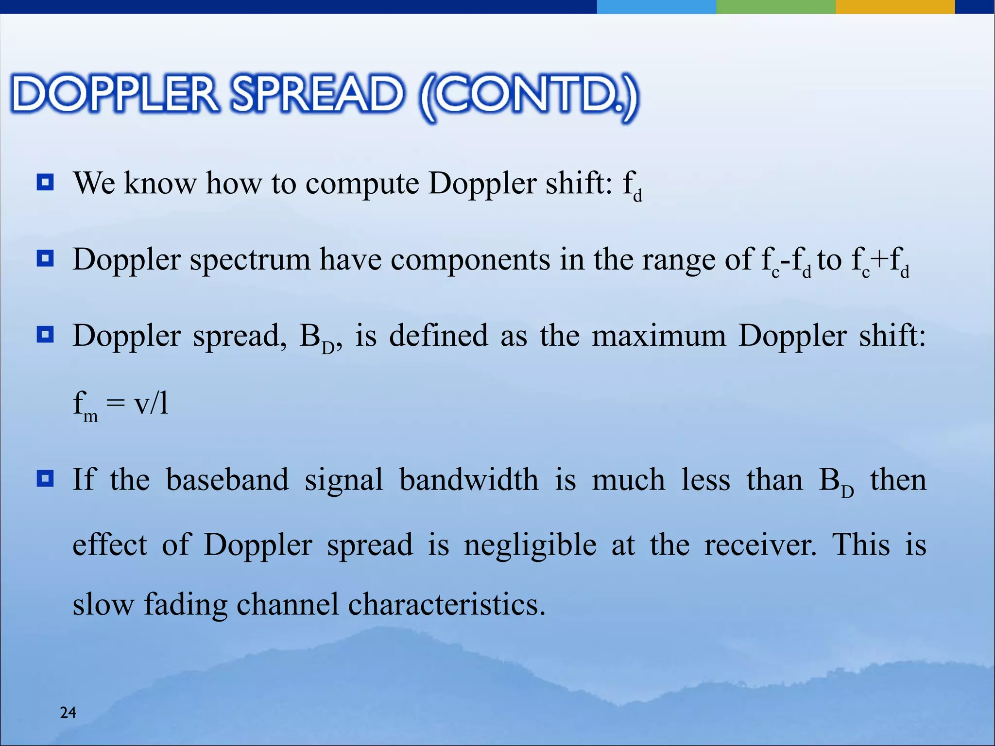     We know how to compute Doppler shift: fd

    Doppler spectrum have components in the range of fc-fd to fc+fd

    Doppler spread, BD, is defined as the maximum Doppler shift:

     fm = v/l

    If the baseband signal bandwidth is much less than BD then
     effect of Doppler spread is negligible at the receiver. This is
     slow fading channel characteristics.


    24
 