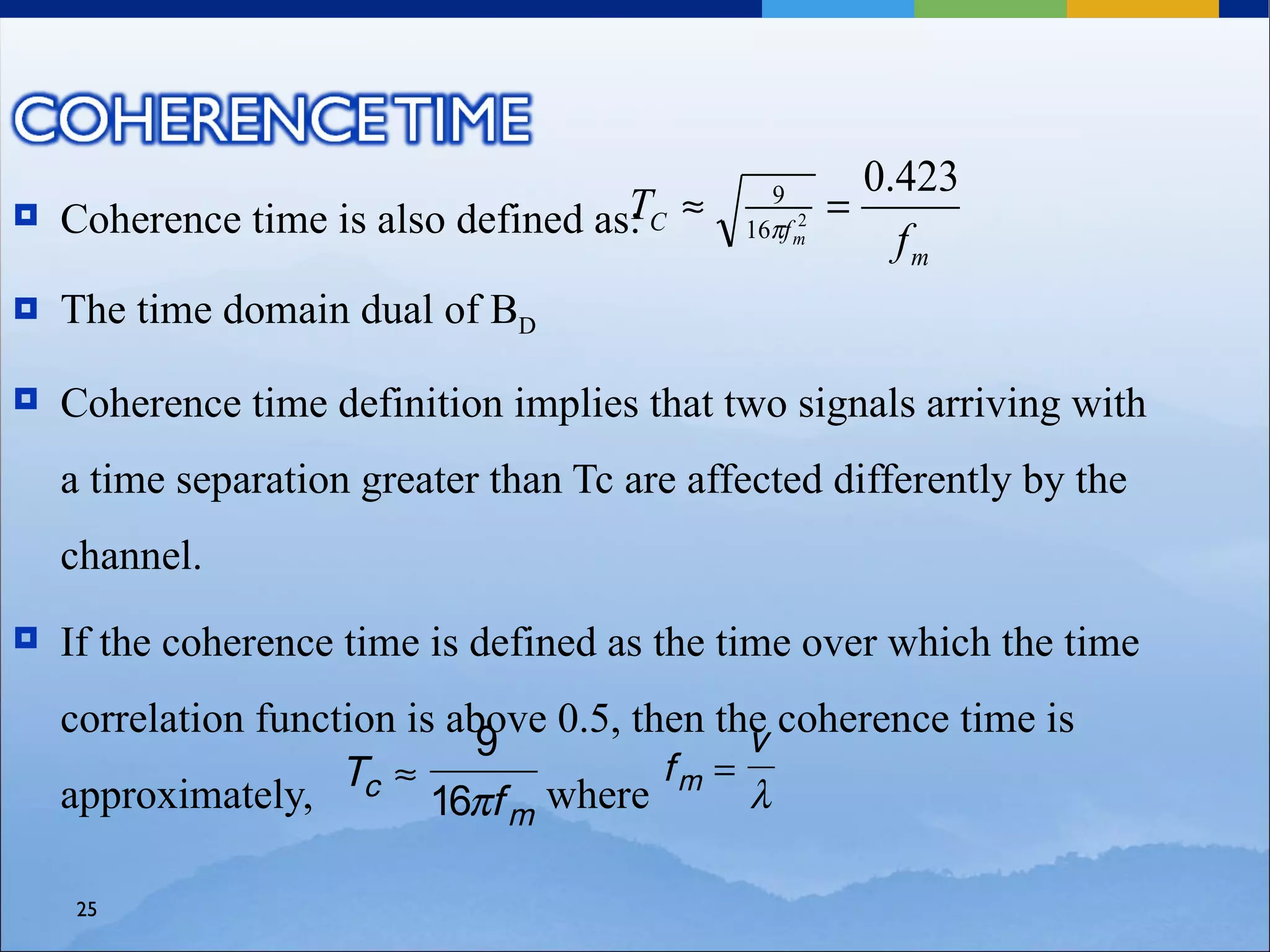 0.423
    Coherence time is also defined as: C ≈
                                     T                =
                                               9
                                                 2
                                             16πf m
                                                          fm
   The time domain dual of BD

   Coherence time definition implies that two signals arriving with
    a time separation greater than Tc are affected differently by the
    channel.
   If the coherence time is defined as the time over which the time
    correlation function is above 0.5, then the coherence time is
                                              v
                              9
                     Tc ≈                fm =
    approximately,         16πf m where       λ

    25
 
