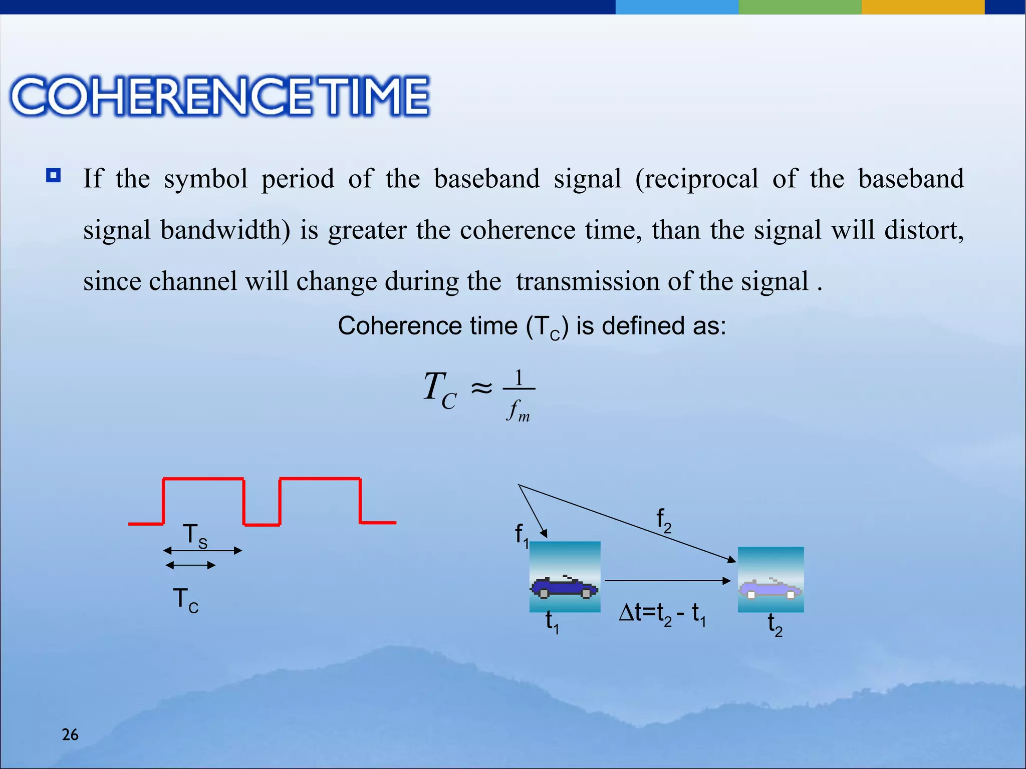     If the symbol period of the baseband signal (reciprocal of the baseband
     signal bandwidth) is greater the coherence time, than the signal will distort,
     since channel will change during the transmission of the signal .
                           Coherence time (TC) is defined as:

                                  TC ≈    1
                                          fm



                                                         f2
             TS                            f1

            TC
                                                t1   ∆t=t2 - t1   t2



26
 
