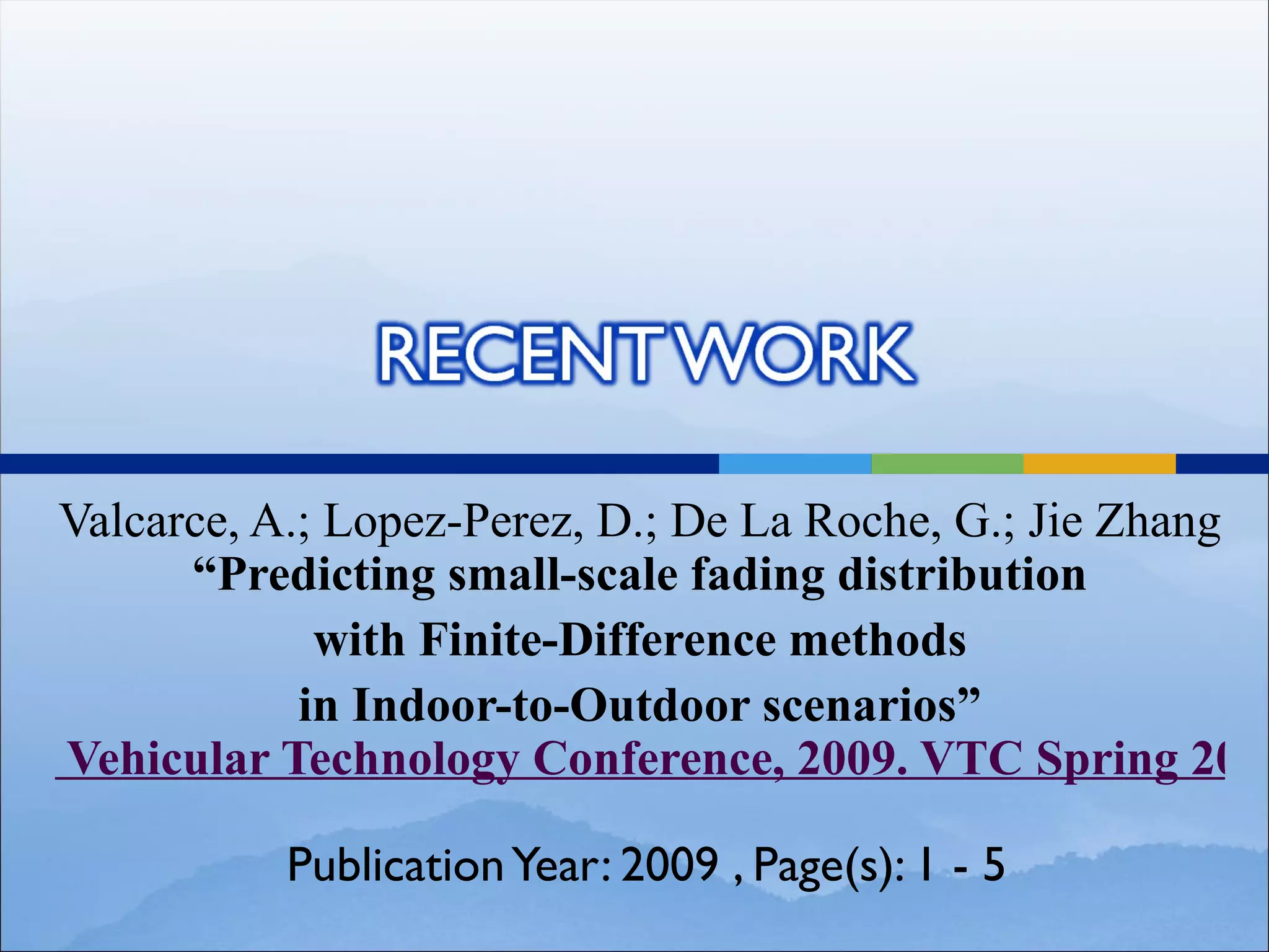 Valcarce, A.; Lopez-Perez, D.; De La Roche, G.; Jie Zhang
      “Predicting small-scale fading distribution
             with Finite-Difference methods
            in Indoor-to-Outdoor scenarios”
Vehicular Technology Conference, 2009. VTC Spring 2009

          Publication Year: 2009 , Page(s): 1 - 5
 