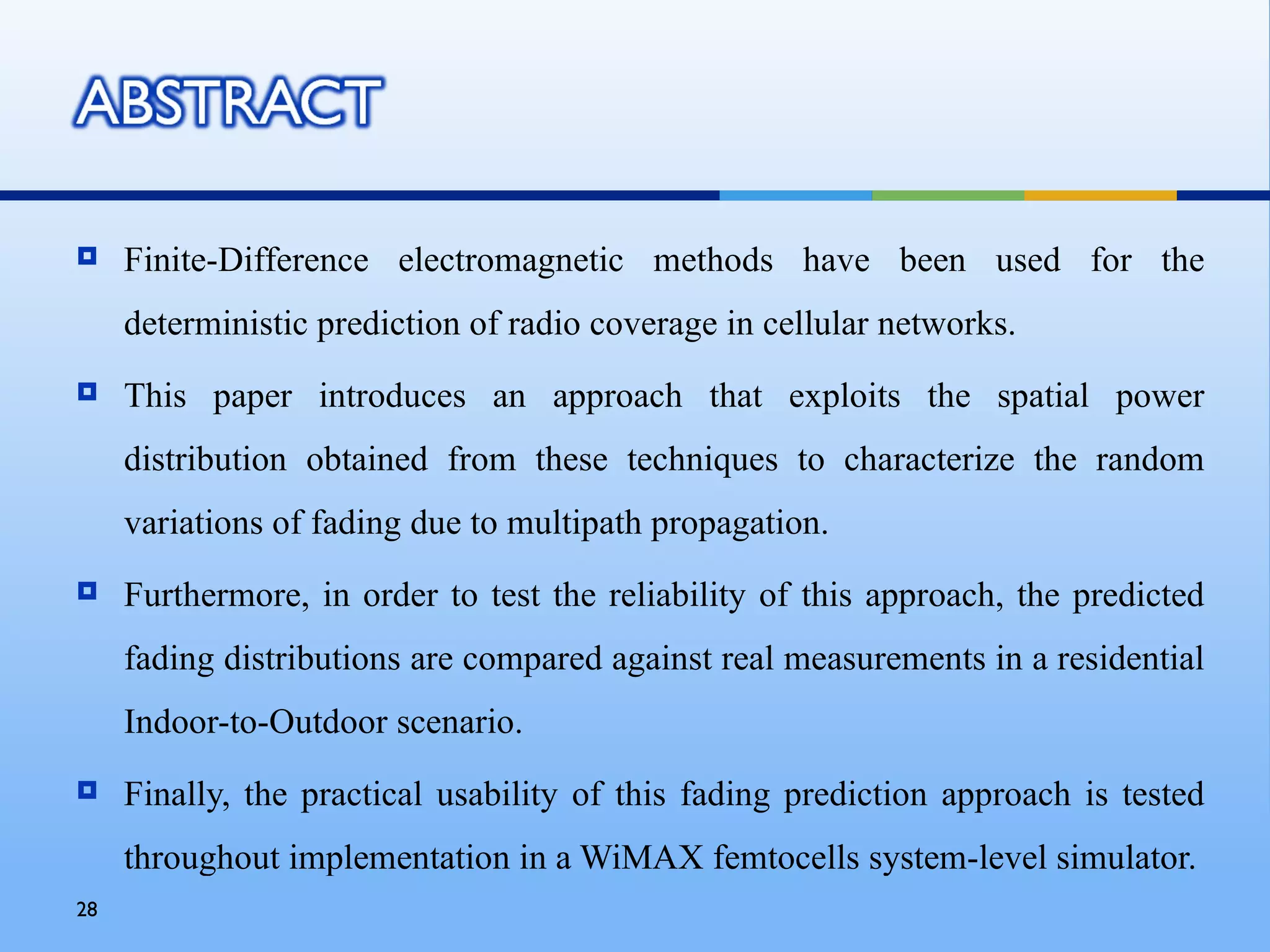     Finite-Difference electromagnetic methods have been used for the
     deterministic prediction of radio coverage in cellular networks.
    This paper introduces an approach that exploits the spatial power
     distribution obtained from these techniques to characterize the random
     variations of fading due to multipath propagation.
    Furthermore, in order to test the reliability of this approach, the predicted
     fading distributions are compared against real measurements in a residential
     Indoor-to-Outdoor scenario.
    Finally, the practical usability of this fading prediction approach is tested
     throughout implementation in a WiMAX femtocells system-level simulator.
28
 