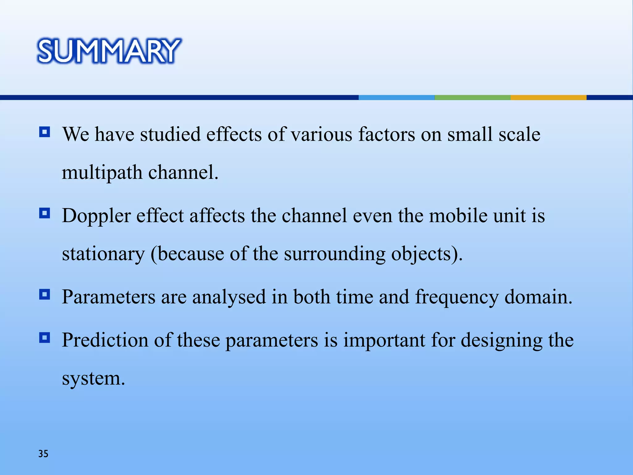     We have studied effects of various factors on small scale
     multipath channel.
    Doppler effect affects the channel even the mobile unit is
     stationary (because of the surrounding objects).
    Parameters are analysed in both time and frequency domain.
    Prediction of these parameters is important for designing the
     system.


35
 