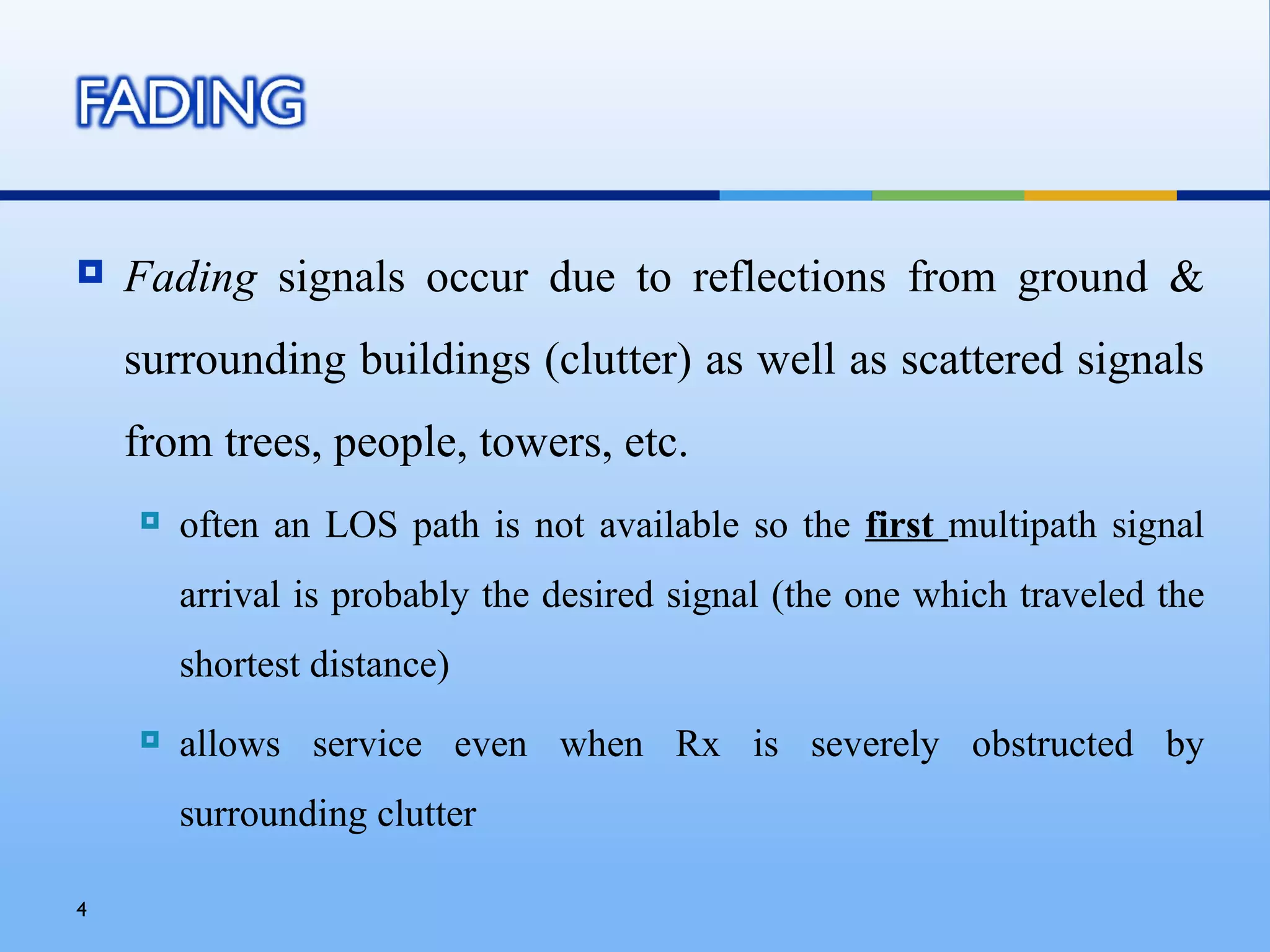    Fading signals occur due to reflections from ground &
    surrounding buildings (clutter) as well as scattered signals
    from trees, people, towers, etc.
       often an LOS path is not available so the first multipath signal
        arrival is probably the desired signal (the one which traveled the
        shortest distance)
       allows service even when Rx is severely obstructed by
        surrounding clutter

4
 
