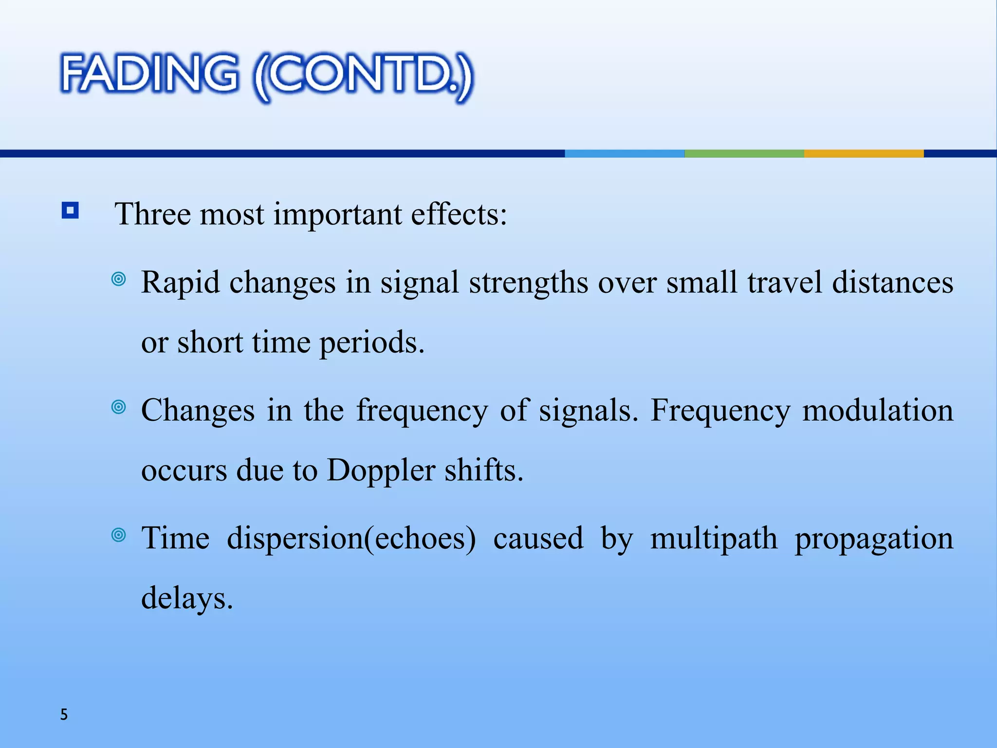    Three most important effects:
       Rapid changes in signal strengths over small travel distances
        or short time periods.
       Changes in the frequency of signals. Frequency modulation
        occurs due to Doppler shifts.
       Time dispersion(echoes) caused by multipath propagation
        delays.


5
 